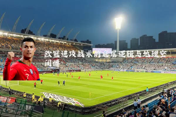 欧冠进攻战术的底层逻辑与地理空间博弈