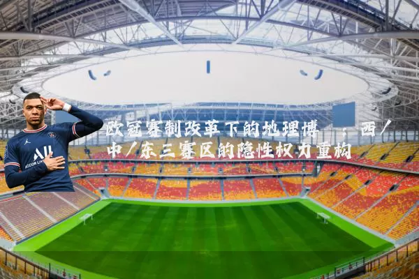 欧冠赛制改革下的地理博弈:西/中/东三赛区的隐性权力重构